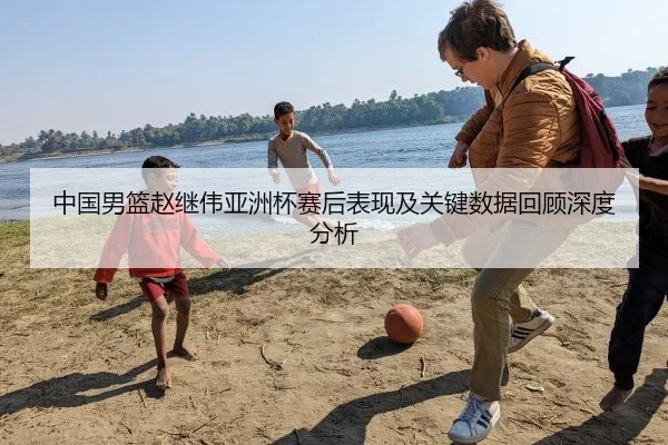 中国男篮赵继伟亚洲杯赛后表现及关键数据回顾深度分析