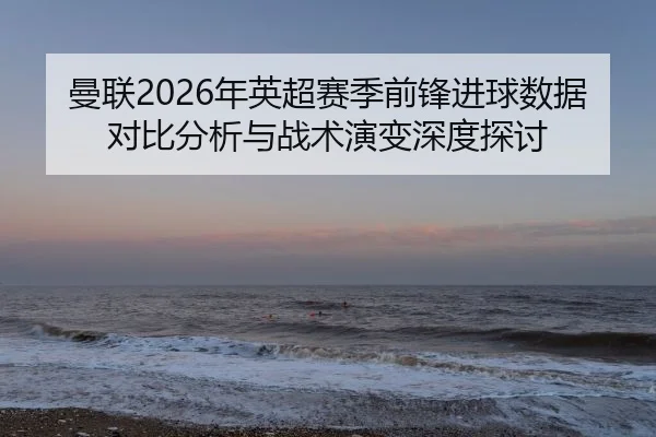 曼联2026年英超赛季前锋进球数据对比分析与战术演变深度探讨